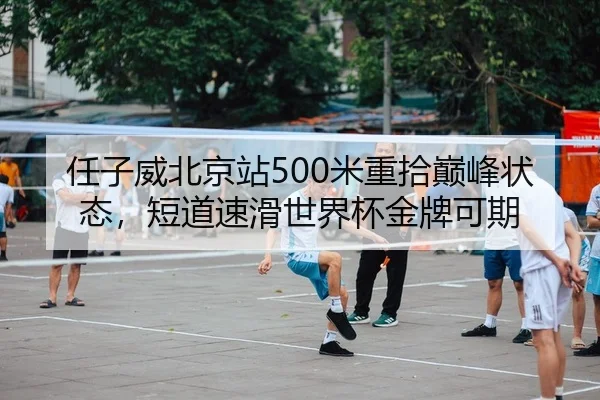 任子威北京站500米重拾巅峰状态，短道速滑世界杯金牌可期